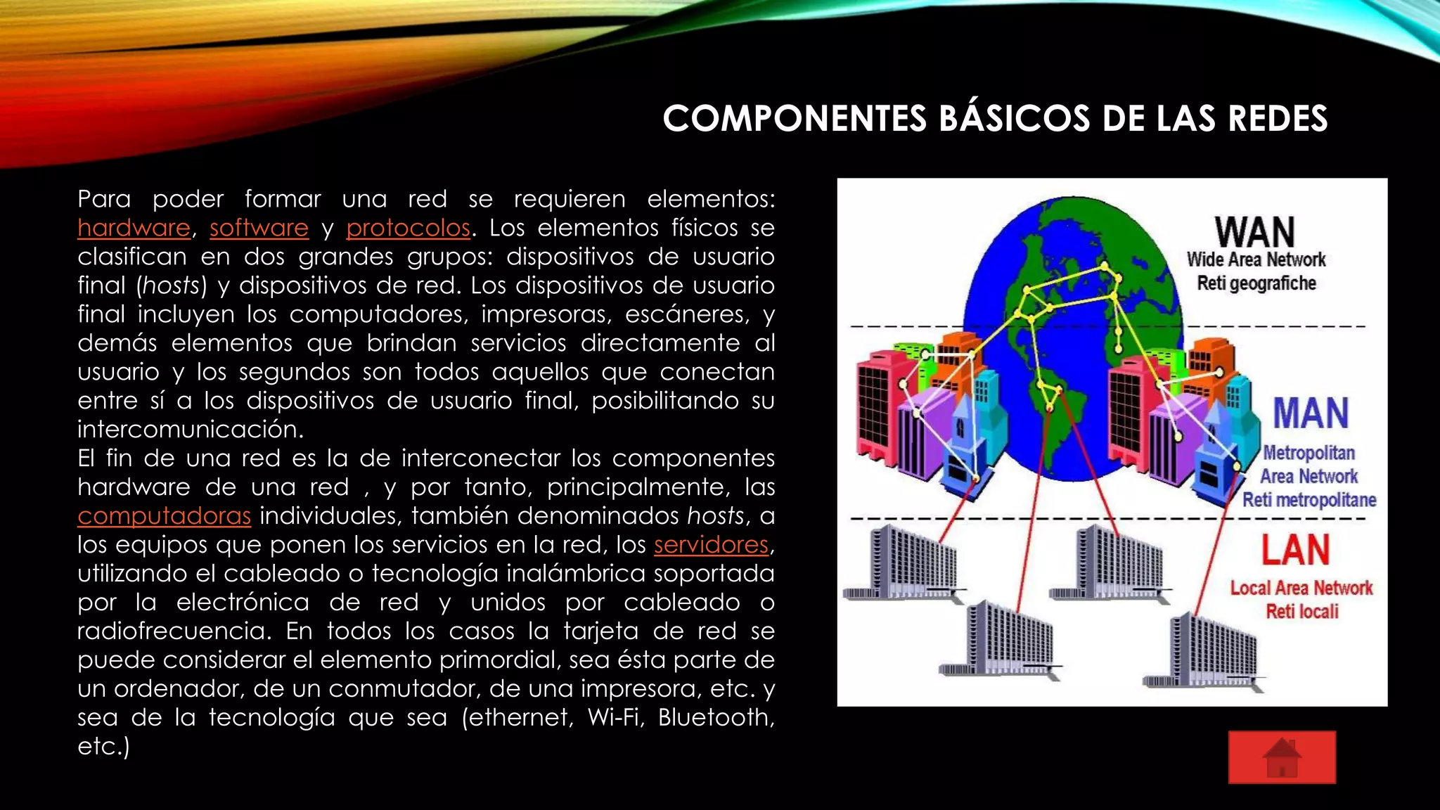 COMPONENTES BÁSICOS DE LAS REDES
Para poder formar una red se requieren elementos:
hardware, software y protocolos. Los elementos físicos se
clasifican en dos grandes grupos: dispositivos de usuario
final (hosts) y dispositivos de red. Los dispositivos de usuario
final incluyen los computadores, impresoras, escáneres, y
demás elementos que brindan servicios directamente al
usuario y los segundos son todos aquellos que conectan
entre sí a los dispositivos de usuario final, posibilitando su
intercomunicación.
El fin de una red es la de interconectar los componentes
hardware de una red , y por tanto, principalmente, las
computadoras individuales, también denominados hosts, a
los equipos que ponen los servicios en la red, los servidores,
utilizando el cableado o tecnología inalámbrica soportada
por la electrónica de red y unidos por cableado o
radiofrecuencia. En todos los casos la tarjeta de red se
puede considerar el elemento primordial, sea ésta parte de
un ordenador, de un conmutador, de una impresora, etc. y
sea de la tecnología que sea (ethernet, Wi-Fi, Bluetooth,
etc.)
 