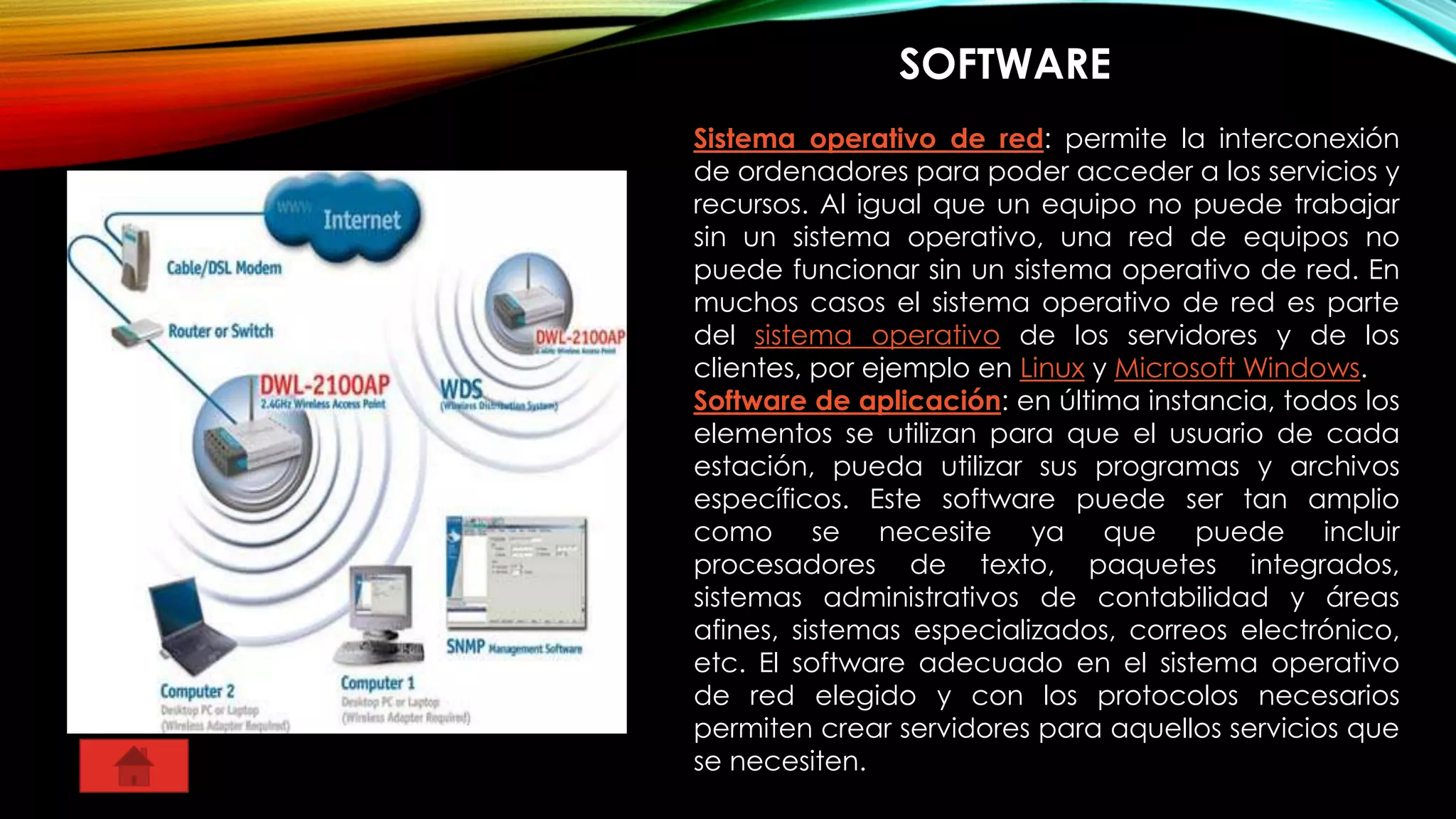 SOFTWARE
Sistema operativo de red: permite la interconexión
de ordenadores para poder acceder a los servicios y
recursos. Al igual que un equipo no puede trabajar
sin un sistema operativo, una red de equipos no
puede funcionar sin un sistema operativo de red. En
muchos casos el sistema operativo de red es parte
del sistema operativo de los servidores y de los
clientes, por ejemplo en Linux y Microsoft Windows.
Software de aplicación: en última instancia, todos los
elementos se utilizan para que el usuario de cada
estación, pueda utilizar sus programas y archivos
específicos. Este software puede ser tan amplio
como se necesite ya que puede incluir
procesadores de texto, paquetes integrados,
sistemas administrativos de contabilidad y áreas
afines, sistemas especializados, correos electrónico,
etc. El software adecuado en el sistema operativo
de red elegido y con los protocolos necesarios
permiten crear servidores para aquellos servicios que
se necesiten.
 