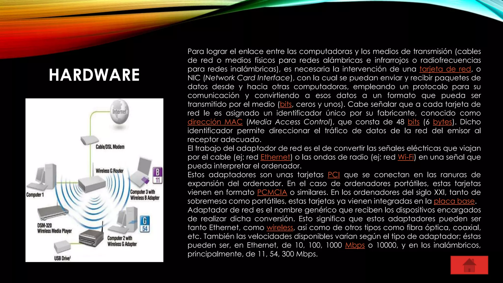 HARDWARE
Para lograr el enlace entre las computadoras y los medios de transmisión (cables
de red o medios físicos para redes alámbricas e infrarrojos o radiofrecuencias
para redes inalámbricas), es necesaria la intervención de una tarjeta de red, o
NIC (Network Card Interface), con la cual se puedan enviar y recibir paquetes de
datos desde y hacia otras computadoras, empleando un protocolo para su
comunicación y convirtiendo a esos datos a un formato que pueda ser
transmitido por el medio (bits, ceros y unos). Cabe señalar que a cada tarjeta de
red le es asignado un identificador único por su fabricante, conocido como
dirección MAC (Media Access Control), que consta de 48 bits (6 bytes). Dicho
identificador permite direccionar el tráfico de datos de la red del emisor al
receptor adecuado.
El trabajo del adaptador de red es el de convertir las señales eléctricas que viajan
por el cable (ej: red Ethernet) o las ondas de radio (ej: red Wi-Fi) en una señal que
pueda interpretar el ordenador.
Estos adaptadores son unas tarjetas PCI que se conectan en las ranuras de
expansión del ordenador. En el caso de ordenadores portátiles, estas tarjetas
vienen en formato PCMCIA o similares. En los ordenadores del siglo XXI, tanto de
sobremesa como portátiles, estas tarjetas ya vienen integradas en la placa base.
Adaptador de red es el nombre genérico que reciben los dispositivos encargados
de realizar dicha conversión. Esto significa que estos adaptadores pueden ser
tanto Ethernet, como wireless, así como de otros tipos como fibra óptica, coaxial,
etc. También las velocidades disponibles varían según el tipo de adaptador; éstas
pueden ser, en Ethernet, de 10, 100, 1000 Mbps o 10000, y en los inalámbricos,
principalmente, de 11, 54, 300 Mbps.
 