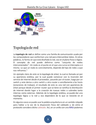 Daniela De La Cruz Lázaro Grupo:102 
3 
Topología de red 
La topología de red se define como una familia de comunicación usada por 
los computadores que conforman una red para intercambiar datos. En otras 
palabras, la forma en que está diseñada la red, sea en el plano físico o lógico. 
El concepto de red puede definirse como "conjunto de nodos 
interconectados". Un nodo es el punto en el que una curva se intercepta a sí 
misma. Lo que un nodo es concretamente, depende del tipo de redes a que 
nos refiramos.1 
Un ejemplo claro de esto es la topología de árbol, la cual es llamada así por 
su apariencia estética, por la cual puede comenzar con la inserción del 
servicio de internet desde el proveedor, pasando por el router, luego por un 
switch y este deriva a otro switch u otro router o sencillamente a los hosts 
(estaciones de trabajo), el resultado de esto es una red con apariencia de 
árbol porque desde el primer router que se tiene se ramifica la distribución 
de internet dando lugar a la creación de nuevas redes o subredes tanto 
internas como externas. Además de la topología estética, se puede dar una 
topología lógica a la red y eso dependerá de lo que se necesite en el 
momento. 
En algunos casos se puede usar la palabra arquitectura en un sentido relajado 
para hablar a la vez de la disposición física del cableado y de cómo el 
protocolo considera dicho cableado. Así, en un anillo con una MAU podemos 
 