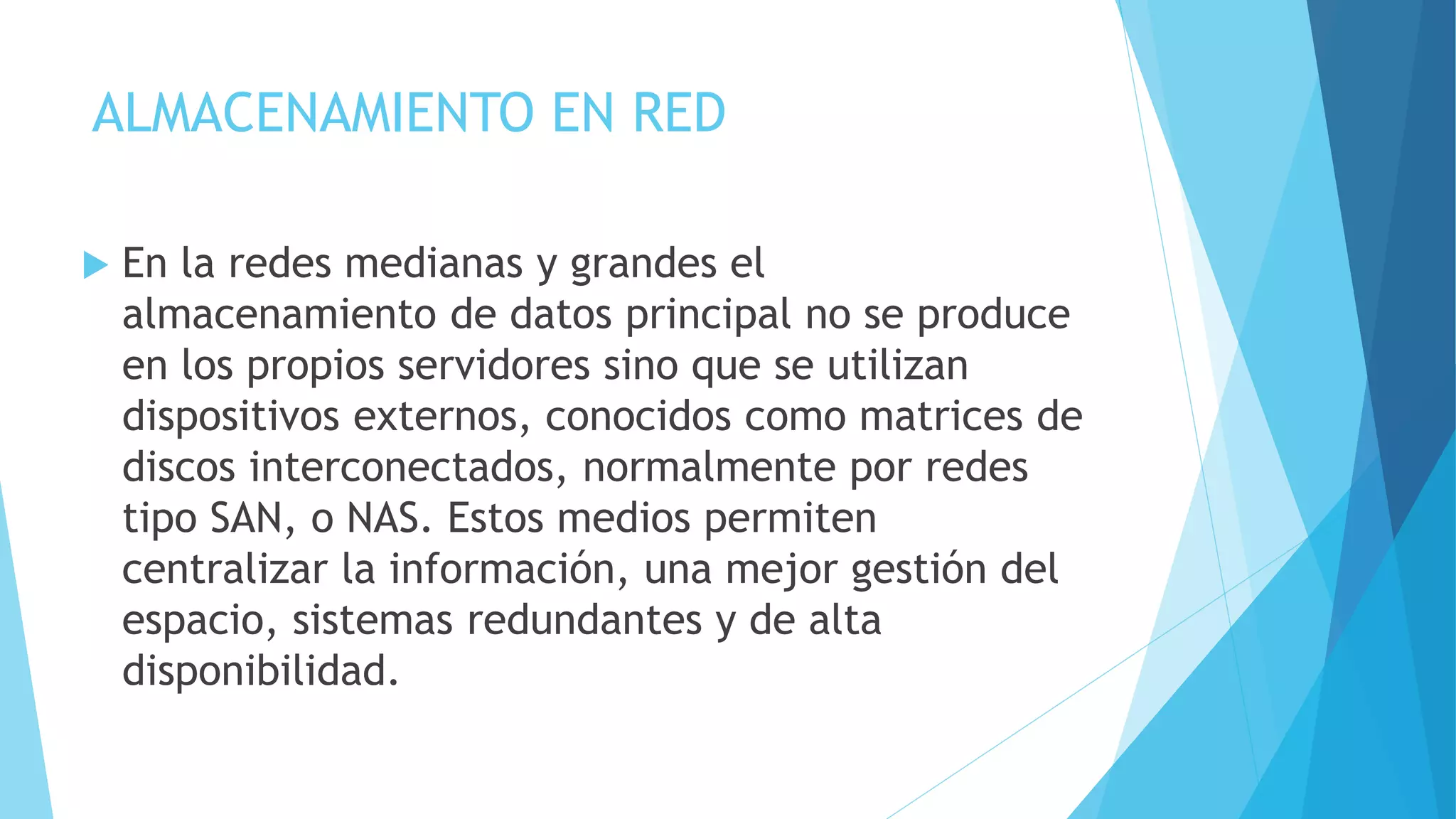 ALMACENAMIENTO EN RED 
 En la redes medianas y grandes el 
almacenamiento de datos principal no se produce 
en los propios servidores sino que se utilizan 
dispositivos externos, conocidos como matrices de 
discos interconectados, normalmente por redes 
tipo SAN, o NAS. Estos medios permiten 
centralizar la información, una mejor gestión del 
espacio, sistemas redundantes y de alta 
disponibilidad. 
 