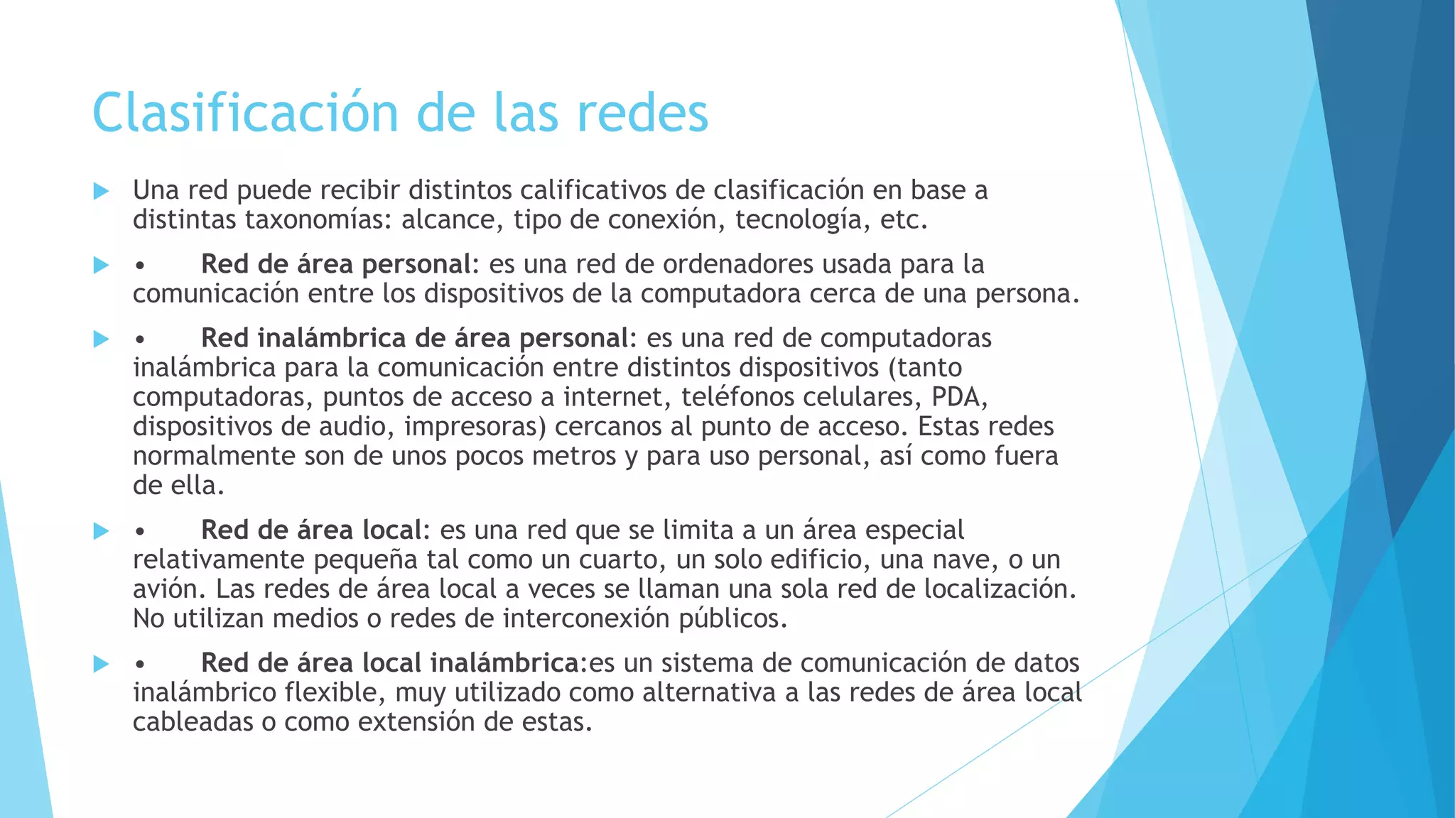 Clasificación de las redes 
 Una red puede recibir distintos calificativos de clasificación en base a 
distintas taxonomías: alcance, tipo de conexión, tecnología, etc. 
 • Red de área personal: es una red de ordenadores usada para la 
comunicación entre los dispositivos de la computadora cerca de una persona. 
 • Red inalámbrica de área personal: es una red de computadoras 
inalámbrica para la comunicación entre distintos dispositivos (tanto 
computadoras, puntos de acceso a internet, teléfonos celulares, PDA, 
dispositivos de audio, impresoras) cercanos al punto de acceso. Estas redes 
normalmente son de unos pocos metros y para uso personal, así como fuera 
de ella. 
 • Red de área local: es una red que se limita a un área especial 
relativamente pequeña tal como un cuarto, un solo edificio, una nave, o un 
avión. Las redes de área local a veces se llaman una sola red de localización. 
No utilizan medios o redes de interconexión públicos. 
 • Red de área local inalámbrica:es un sistema de comunicación de datos 
inalámbrico flexible, muy utilizado como alternativa a las redes de área local 
cableadas o como extensión de estas. 
 
