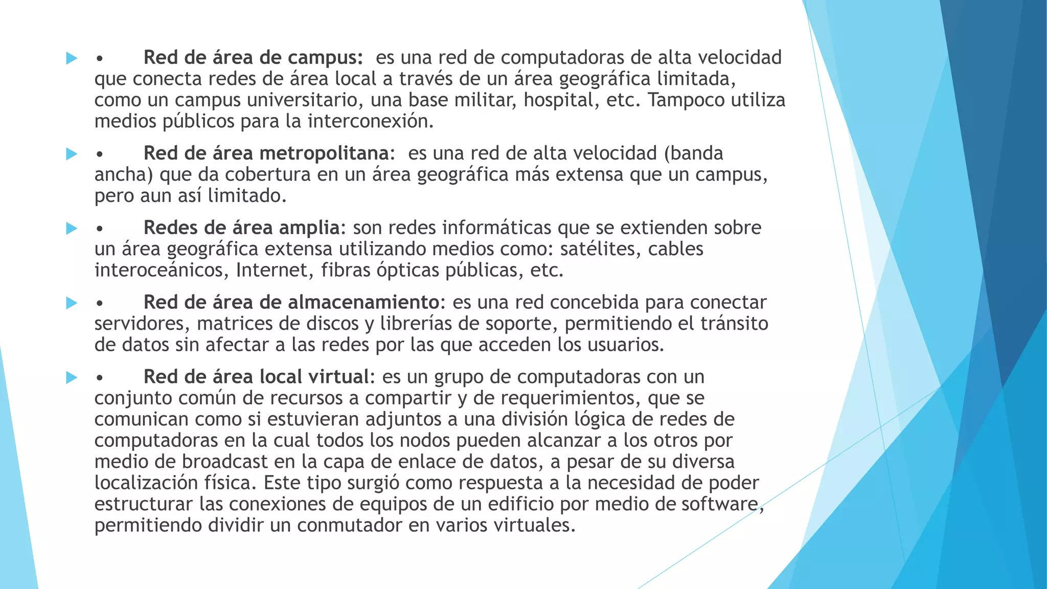  • Red de área de campus: es una red de computadoras de alta velocidad 
que conecta redes de área local a través de un área geográfica limitada, 
como un campus universitario, una base militar, hospital, etc. Tampoco utiliza 
medios públicos para la interconexión. 
 • Red de área metropolitana: es una red de alta velocidad (banda 
ancha) que da cobertura en un área geográfica más extensa que un campus, 
pero aun así limitado. 
 • Redes de área amplia: son redes informáticas que se extienden sobre 
un área geográfica extensa utilizando medios como: satélites, cables 
interoceánicos, Internet, fibras ópticas públicas, etc. 
 • Red de área de almacenamiento: es una red concebida para conectar 
servidores, matrices de discos y librerías de soporte, permitiendo el tránsito 
de datos sin afectar a las redes por las que acceden los usuarios. 
 • Red de área local virtual: es un grupo de computadoras con un 
conjunto común de recursos a compartir y de requerimientos, que se 
comunican como si estuvieran adjuntos a una división lógica de redes de 
computadoras en la cual todos los nodos pueden alcanzar a los otros por 
medio de broadcast en la capa de enlace de datos, a pesar de su diversa 
localización física. Este tipo surgió como respuesta a la necesidad de poder 
estructurar las conexiones de equipos de un edificio por medio de software, 
permitiendo dividir un conmutador en varios virtuales. 
