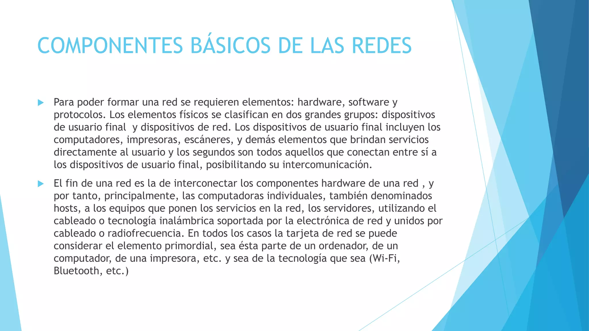 COMPONENTES BÁSICOS DE LAS REDES 
 Para poder formar una red se requieren elementos: hardware, software y 
protocolos. Los elementos físicos se clasifican en dos grandes grupos: dispositivos 
de usuario final y dispositivos de red. Los dispositivos de usuario final incluyen los 
computadores, impresoras, escáneres, y demás elementos que brindan servicios 
directamente al usuario y los segundos son todos aquellos que conectan entre sí a 
los dispositivos de usuario final, posibilitando su intercomunicación. 
 El fin de una red es la de interconectar los componentes hardware de una red , y 
por tanto, principalmente, las computadoras individuales, también denominados 
hosts, a los equipos que ponen los servicios en la red, los servidores, utilizando el 
cableado o tecnología inalámbrica soportada por la electrónica de red y unidos por 
cableado o radiofrecuencia. En todos los casos la tarjeta de red se puede 
considerar el elemento primordial, sea ésta parte de un ordenador, de un 
computador, de una impresora, etc. y sea de la tecnología que sea (Wi-Fi, 
Bluetooth, etc.) 
 