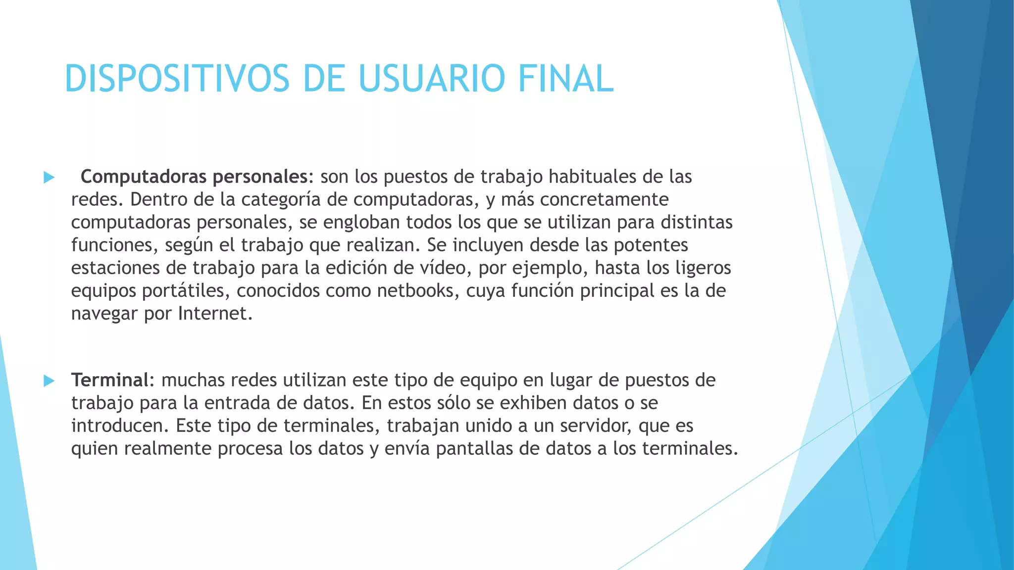 DISPOSITIVOS DE USUARIO FINAL 
 Computadoras personales: son los puestos de trabajo habituales de las 
redes. Dentro de la categoría de computadoras, y más concretamente 
computadoras personales, se engloban todos los que se utilizan para distintas 
funciones, según el trabajo que realizan. Se incluyen desde las potentes 
estaciones de trabajo para la edición de vídeo, por ejemplo, hasta los ligeros 
equipos portátiles, conocidos como netbooks, cuya función principal es la de 
navegar por Internet. 
 Terminal: muchas redes utilizan este tipo de equipo en lugar de puestos de 
trabajo para la entrada de datos. En estos sólo se exhiben datos o se 
introducen. Este tipo de terminales, trabajan unido a un servidor, que es 
quien realmente procesa los datos y envía pantallas de datos a los terminales. 
 