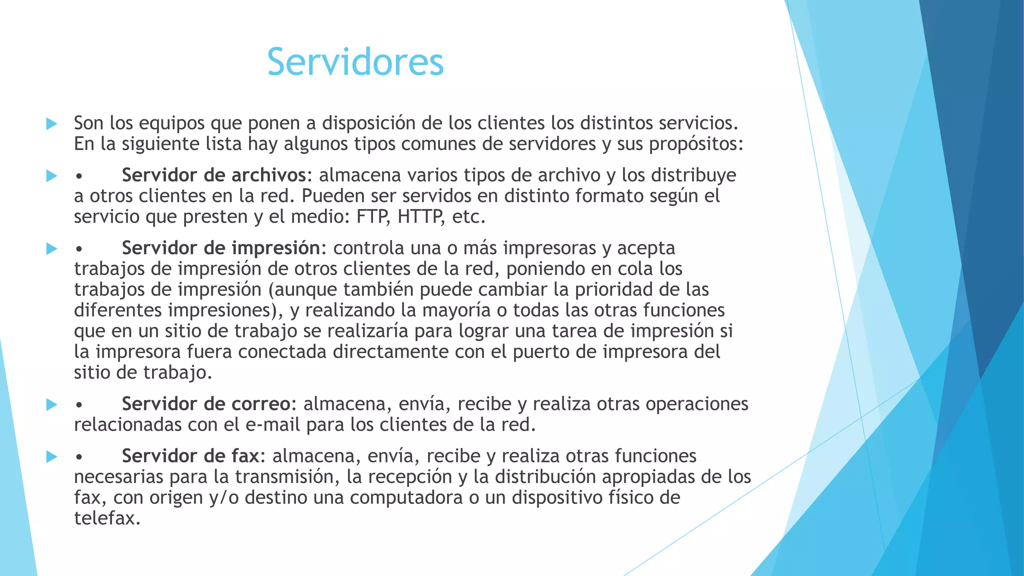 Servidores 
 Son los equipos que ponen a disposición de los clientes los distintos servicios. 
En la siguiente lista hay algunos tipos comunes de servidores y sus propósitos: 
 • Servidor de archivos: almacena varios tipos de archivo y los distribuye 
a otros clientes en la red. Pueden ser servidos en distinto formato según el 
servicio que presten y el medio: FTP, HTTP, etc. 
 • Servidor de impresión: controla una o más impresoras y acepta 
trabajos de impresión de otros clientes de la red, poniendo en cola los 
trabajos de impresión (aunque también puede cambiar la prioridad de las 
diferentes impresiones), y realizando la mayoría o todas las otras funciones 
que en un sitio de trabajo se realizaría para lograr una tarea de impresión si 
la impresora fuera conectada directamente con el puerto de impresora del 
sitio de trabajo. 
 • Servidor de correo: almacena, envía, recibe y realiza otras operaciones 
relacionadas con el e-mail para los clientes de la red. 
 • Servidor de fax: almacena, envía, recibe y realiza otras funciones 
necesarias para la transmisión, la recepción y la distribución apropiadas de los 
fax, con origen y/o destino una computadora o un dispositivo físico de 
telefax. 
 