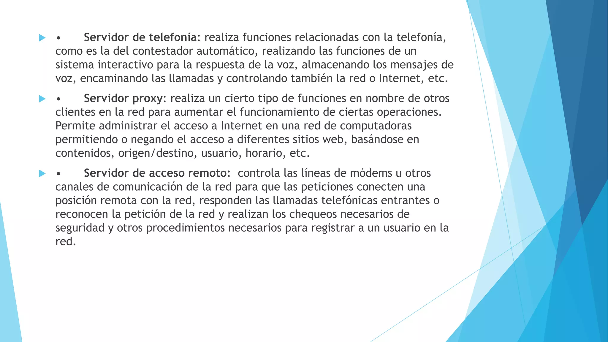 • Servidor de telefonía: realiza funciones relacionadas con la telefonía, 
como es la del contestador automático, realizando las funciones de un 
sistema interactivo para la respuesta de la voz, almacenando los mensajes de 
voz, encaminando las llamadas y controlando también la red o Internet, etc. 
 • Servidor proxy: realiza un cierto tipo de funciones en nombre de otros 
clientes en la red para aumentar el funcionamiento de ciertas operaciones. 
Permite administrar el acceso a Internet en una red de computadoras 
permitiendo o negando el acceso a diferentes sitios web, basándose en 
contenidos, origen/destino, usuario, horario, etc. 
 • Servidor de acceso remoto: controla las líneas de módems u otros 
canales de comunicación de la red para que las peticiones conecten una 
posición remota con la red, responden las llamadas telefónicas entrantes o 
reconocen la petición de la red y realizan los chequeos necesarios de 
seguridad y otros procedimientos necesarios para registrar a un usuario en la 
red. 
 