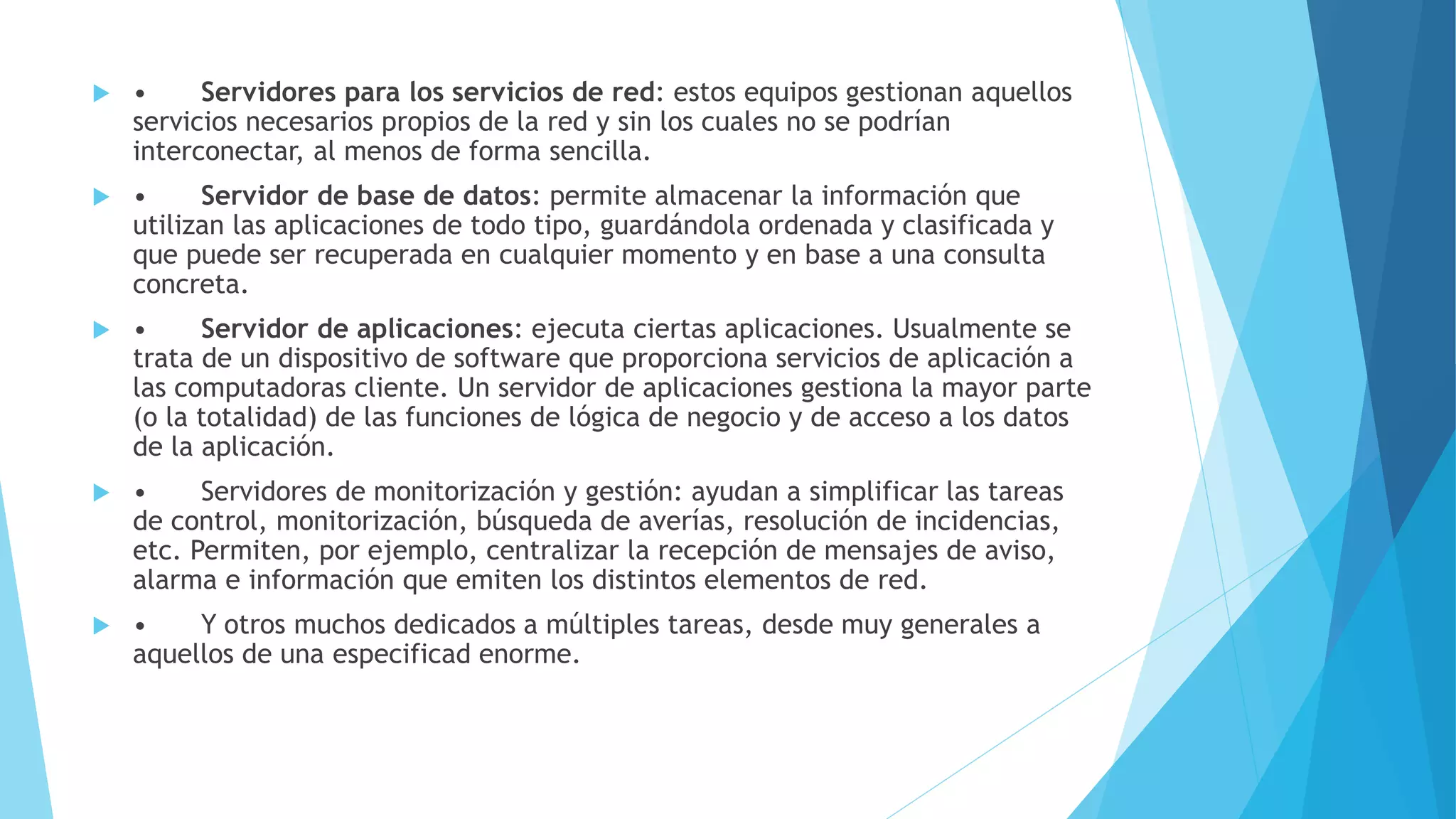  • Servidores para los servicios de red: estos equipos gestionan aquellos 
servicios necesarios propios de la red y sin los cuales no se podrían 
interconectar, al menos de forma sencilla. 
 • Servidor de base de datos: permite almacenar la información que 
utilizan las aplicaciones de todo tipo, guardándola ordenada y clasificada y 
que puede ser recuperada en cualquier momento y en base a una consulta 
concreta. 
 • Servidor de aplicaciones: ejecuta ciertas aplicaciones. Usualmente se 
trata de un dispositivo de software que proporciona servicios de aplicación a 
las computadoras cliente. Un servidor de aplicaciones gestiona la mayor parte 
(o la totalidad) de las funciones de lógica de negocio y de acceso a los datos 
de la aplicación. 
 • Servidores de monitorización y gestión: ayudan a simplificar las tareas 
de control, monitorización, búsqueda de averías, resolución de incidencias, 
etc. Permiten, por ejemplo, centralizar la recepción de mensajes de aviso, 
alarma e información que emiten los distintos elementos de red. 
 • Y otros muchos dedicados a múltiples tareas, desde muy generales a 
aquellos de una especificad enorme. 
 