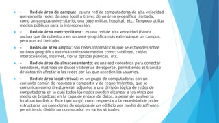  • Red de área de campus: es una red de computadoras de alta velocidad 
que conecta redes de área local a través de un área geográfica limitada, 
como un campus universitario, una base militar, hospital, etc. Tampoco utiliza 
medios públicos para la interconexión. 
 • Red de área metropolitana: es una red de alta velocidad (banda 
ancha) que da cobertura en un área geográfica más extensa que un campus, 
pero aun así limitado. 
 • Redes de área amplia: son redes informáticas que se extienden sobre 
un área geográfica extensa utilizando medios como: satélites, cables 
interoceánicos, Internet, fibras ópticas públicas, etc. 
 • Red de área de almacenamiento: es una red concebida para conectar 
servidores, matrices de discos y librerías de soporte, permitiendo el tránsito 
de datos sin afectar a las redes por las que acceden los usuarios. 
 • Red de área local virtual: es un grupo de computadoras con un 
conjunto común de recursos a compartir y de requerimientos, que se 
comunican como si estuvieran adjuntos a una división lógica de redes de 
computadoras en la cual todos los nodos pueden alcanzar a los otros por 
medio de broadcast en la capa de enlace de datos, a pesar de su diversa 
localización física. Este tipo surgió como respuesta a la necesidad de poder 
estructurar las conexiones de equipos de un edificio por medio de software, 
permitiendo dividir un conmutador en varios virtuales. 

