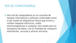 RED DE COMPUTADORAS 
 Una red de computadoras es un conjunto de 
equipos informáticos y software conectados entre 
sí por medio de dispositivos físicos que envían y 
reciben impulsos eléctricos, ondas 
electromagnéticas o cualquier otro medio para el 
transporte de datos, con la finalidad de compartir 
información, recursos y ofrecer servicios. 
 