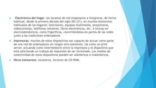  Electrónica del hogar: las tarjetas de red empezaron a integrarse, de forma 
habitual, desde la primera década del siglo XXI (21), en muchos elementos 
habituales de los hogares: televisores, equipos multimedia, proyectores, 
videoconsolas, teléfonos celulares, libros electrónicos, etc. e incluso en 
electrodomésticos, como frigoríficos, convirtiéndolos en partes de las redes 
junto a los tradiciones ordenadores. 
 Impresoras: muchos de estos dispositivos son capaces de actuar como parte 
de una red de ordenadores sin ningún otro elemento, tal como un print 
server, actuando como intermediario entre la impresora y el dispositivo que 
está solicitando un trabajo de impresión de ser terminado. Los medios de 
conectividad de estos dispositivos pueden ser alámbricos o inalámbricos. 
 Otros elementos: escáneres, lectores de CD-ROM. 
 