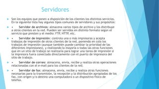 Servidores 
 Son los equipos que ponen a disposición de los clientes los distintos servicios. 
En la siguiente lista hay algunos tipos comunes de servidores y sus propósitos: 
 • Servidor de archivos: almacena varios tipos de archivo y los distribuye 
a otros clientes en la red. Pueden ser servidos en distinto formato según el 
servicio que presten y el medio: FTP, HTTP, etc. 
 • Servidor de impresión: controla una o más impresoras y acepta 
trabajos de impresión de otros clientes de la red, poniendo en cola los 
trabajos de impresión (aunque también puede cambiar la prioridad de las 
diferentes impresiones), y realizando la mayoría o todas las otras funciones 
que en un sitio de trabajo se realizaría para lograr una tarea de impresión si 
la impresora fuera conectada directamente con el puerto de impresora del 
sitio de trabajo. 
 • Servidor de correo: almacena, envía, recibe y realiza otras operaciones 
relacionadas con el e-mail para los clientes de la red. 
 • Servidor de fax: almacena, envía, recibe y realiza otras funciones 
necesarias para la transmisión, la recepción y la distribución apropiadas de los 
fax, con origen y/o destino una computadora o un dispositivo físico de 
telefax. 
 