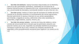  • Servidor de telefonía: realiza funciones relacionadas con la telefonía, 
como es la del contestador automático, realizando las funciones de un 
sistema interactivo para la respuesta de la voz, almacenando los mensajes de 
voz, encaminando las llamadas y controlando también la red o Internet, etc. 
 • Servidor proxy: realiza un cierto tipo de funciones en nombre de otros 
clientes en la red para aumentar el funcionamiento de ciertas operaciones. 
Permite administrar el acceso a Internet en una red de computadoras 
permitiendo o negando el acceso a diferentes sitios web, basándose en 
contenidos, origen/destino, usuario, horario, etc. 
 • Servidor de acceso remoto: controla las líneas de módems u otros 
canales de comunicación de la red para que las peticiones conecten una 
posición remota con la red, responden las llamadas telefónicas entrantes o 
reconocen la petición de la red y realizan los chequeos necesarios de 
seguridad y otros procedimientos necesarios para registrar a un usuario en la 
red. 
 
