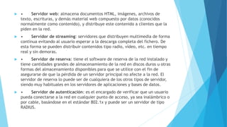  • Servidor web: almacena documentos HTML, imágenes, archivos de 
texto, escrituras, y demás material web compuesto por datos (conocidos 
normalmente como contenido), y distribuye este contenido a clientes que la 
piden en la red. 
 • Servidor de streaming: servidores que distribuyen multimedia de forma 
continua evitando al usuario esperar a la descarga completa del fichero. De 
esta forma se pueden distribuir contenidos tipo radio, vídeo, etc. en tiempo 
real y sin demoras. 
 • Servidor de reserva: tiene el software de reserva de la red instalado y 
tiene cantidades grandes de almacenamiento de la red en discos duros u otras 
formas del almacenamiento disponibles para que se utilice con el fin de 
asegurarse de que la pérdida de un servidor principal no afecte a la red. El 
servidor de reserva lo puede ser de cualquiera de los otros tipos de servidor, 
siendo muy habituales en los servidores de aplicaciones y bases de datos. 
 • Servidor de autenticación: es el encargado de verificar que un usuario 
pueda conectarse a la red en cualquier punto de acceso, ya sea inalámbrico o 
por cable, basándose en el estándar 802.1x y puede ser un servidor de tipo 
RADIUS. 
 