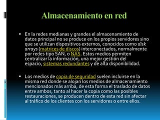 Almacenamiento en red 
 En la redes medianas y grandes el almacenamiento de 
datos principal no se produce en los propios servidores sino 
que se utilizan dispositivos externos, conocidos como disk 
arrays (matrices de discos) interconectados, normalmente 
por redes tipo SAN, o NAS. Estos medios permiten 
centralizar la información, una mejor gestión del 
espacio, sistemas redundantes y de alta disponibilidad. 
 Los medios de copia de seguridad suelen incluirse en la 
misma red donde se alojan los medios de almacenamiento 
mencionados más arriba, de esta forma el traslado de datos 
entre ambos, tanto al hacer la copia como las posibles 
restauraciones, se producen dentro de esta red sin afectar 
al tráfico de los clientes con los servidores o entre ellos. 
 