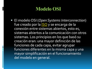 Modelo OSI 
 El modelo OSI (Open Systems Interconnection) 
fue creado por la ISO y se encarga de la 
conexión entre sistemas abiertos, esto es, 
sistemas abiertos a la comunicación con otros 
sistemas. Los principios en los que basó su 
creación eran: una mayor definición de las 
funciones de cada capa, evitar agrupar 
funciones diferentes en la misma capa y una 
mayor simplificación en el funcionamiento 
del modelo en general. 
 
