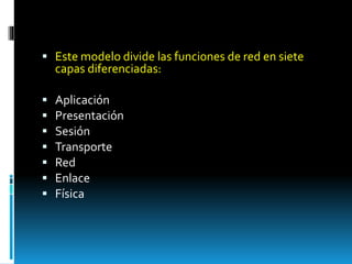  Este modelo divide las funciones de red en siete 
capas diferenciadas: 
 Aplicación 
 Presentación 
 Sesión 
 Transporte 
 Red 
 Enlace 
 Física 
 