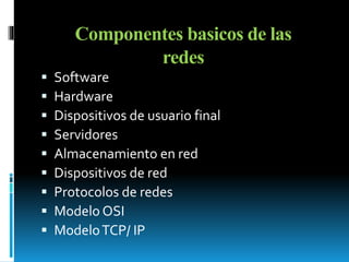 Componentes basicos de las 
redes 
 Software 
 Hardware 
 Dispositivos de usuario final 
 Servidores 
 Almacenamiento en red 
 Dispositivos de red 
 Protocolos de redes 
 Modelo OSI 
 Modelo TCP/ IP 
 