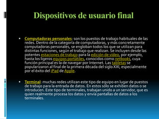 Dispositivos de usuario final 
 Computadoras personales: son los puestos de trabajo habituales de las 
redes. Dentro de la categoría de computadoras, y más concretamente 
computadoras personales, se engloban todos los que se utilizan para 
distintas funciones, según el trabajo que realizan. Se incluyen desde las 
potentes estaciones de trabajo para la edición de vídeo, por ejemplo, 
hasta los ligeros equipos portátiles, conocidos como netbooks, cuya 
función principal es la de navegar por Internet. Las tabletas se 
popularizaron al final de la primera década del siglo XXI, especialmente 
por el éxito del iPad de Apple. 
 Terminal: muchas redes utilizan este tipo de equipo en lugar de puestos 
de trabajo para la entrada de datos. En estos sólo se exhiben datos o se 
introducen. Este tipo de terminales, trabajan unido a un servidor, que es 
quien realmente procesa los datos y envía pantallas de datos a los 
terminales. 
 