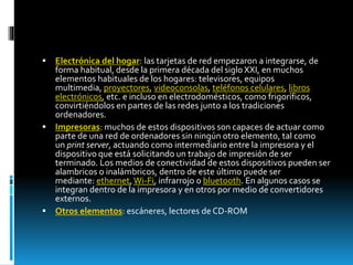  Electrónica del hogar: las tarjetas de red empezaron a integrarse, de 
forma habitual, desde la primera década del siglo XXI, en muchos 
elementos habituales de los hogares: televisores, equipos 
multimedia, proyectores, videoconsolas, teléfonos celulares, libros 
electrónicos, etc. e incluso en electrodomésticos, como frigoríficos, 
convirtiéndolos en partes de las redes junto a los tradiciones 
ordenadores. 
 Impresoras: muchos de estos dispositivos son capaces de actuar como 
parte de una red de ordenadores sin ningún otro elemento, tal como 
un print server, actuando como intermediario entre la impresora y el 
dispositivo que está solicitando un trabajo de impresión de ser 
terminado. Los medios de conectividad de estos dispositivos pueden ser 
alambricos o inalámbricos, dentro de este último puede ser 
mediante: ethernet, Wi-Fi, infrarrojo o bluetooth. En algunos casos se 
integran dentro de la impresora y en otros por medio de convertidores 
externos. 
 Otros elementos: escáneres, lectores de CD-ROM 
 