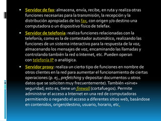  Servidor de fax: almacena, envía, recibe, en ruta y realiza otras 
funciones necesarias para la transmisión, la recepción y la 
distribución apropiadas de los fax, con origen y/o destino una 
computadora o un dispositivo físico de telefax. 
 Servidor de telefonía: realiza funciones relacionadas con la 
telefonía, como es la de contestador automático, realizando las 
funciones de un sistema interactivo para la respuesta de la voz, 
almacenando los mensajes de voz, encaminando las llamadas y 
controlando también la red o Internet, etc. Pueden operan 
con telefonía IP o analógica. 
 Servidor proxy: realiza un cierto tipo de funciones en nombre de 
otros clientes en la red para aumentar el funcionamiento de ciertas 
operaciones (p. ej., prefetching y depositar documentos u otros 
datos que se soliciten muy frecuentemente). También «sirve» 
seguridad; esto es, tiene un firewall (cortafuegos). Permite 
administrar el acceso a Internet en una red de computadoras 
permitiendo o negando el acceso a diferentes sitios web, basándose 
en contenidos, origen/destino, usuario, horario, etc. 
 