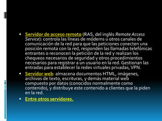 Servidor de acceso remoto (RAS, del inglés Remote Access 
Service): controla las líneas de módems u otros canales de 
comunicación de la red para que las peticiones conecten una 
posición remota con la red, responden las llamadas telefónicas 
entrantes o reconocen la petición de la red y realizan los 
chequeos necesarios de seguridad y otros procedimientos 
necesarios para registrar a un usuario en la red. Gestionan las 
entradas para establecer la redes virtuales privadas, VPN. 
 Servidor web: almacena documentos HTML, imágenes, 
archivos de texto, escrituras, y demás material web 
compuesto por datos (conocidos normalmente como 
contenido), y distribuye este contenido a clientes que la piden 
en la red. 
 Entre otros servidores. 
 