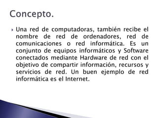  Una red de computadoras, también recibe el 
nombre de red de ordenadores, red de 
comunicaciones o red informática. Es un 
conjunto de equipos informáticos y Software 
conectados mediante Hardware de red con el 
objetivo de compartir información, recursos y 
servicios de red. Un buen ejemplo de red 
informática es el Internet. 
 