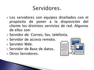  Los servidores son equipos diseñados con el 
propósito de poner a la disposición del 
cliente los distintos servicios de red. Algunos 
de ellos son: 
 Servidor de: Correo, fax, telefonía. 
 Servidor de acceso remoto. 
 Servidor Web. 
 Servidor de Base de datos. 
 Otros Servidores. 
 