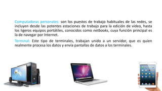 Computadoras personales: son los puestos de trabajo habituales de las redes, se
incluyen desde las potentes estaciones de trabajo para la edición de vídeo, hasta
los ligeros equipos portátiles, conocidos como netbooks, cuya función principal es
la de navegar por Internet.
Terminal: Este tipo de terminales, trabajan unido a un servidor, que es quien
realmente procesa los datos y envía pantallas de datos a los terminales.
 