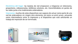 Electrónica del hogar: las tarjetas de red empezaron a integrarse en televisores,
proyectores, videoconsolas, teléfonos celulares, etc. Convirtiéndolos en partes de
las redes junto a los tradicionales ordenadores.
Impresoras: muchos de estos dispositivos son capaces de actuar como parte de una
red de ordenadores sin ningún otro elemento, tal como un print server, actuando
como intermediario entre la impresora y el dispositivo que está solicitando un
trabajo de impresión de ser terminado.
 