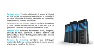 Servidor proxy: Permite administrar el acceso a Internet
en una red de computadoras permitiendo o negando el
acceso a diferentes sitios web, basándose en contenidos,
origen/destino, usuario, horario, etc.
Servidor de acceso remoto: controla las líneas de módems
u otros canales de comunicación de la red para que las
peticiones conecten una posición remota con la red.
Servidor web: almacena documentos HTML, imágenes,
archivos de texto, escrituras, y demás material web
compuesto por datos y distribuye este contenido a clientes
que la piden en la red.
Servidor de streaming: servidores que distribuyen
multimedia de forma continua evitando al usuario esperar
a la descarga completa del fichero.
 