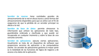 Servidor de reserva: tiene cantidades grandes de
almacenamiento de la red en discos duros u otras formas del
almacenamiento disponibles para que se utilice con el fin de
asegurarse de que la pérdida de un servidor principal no
afecte a la red.
Servidor de base de datos: permite almacenar la
información que utilizan las aplicaciones de todo tipo,
guardándola ordenada y clasificada y que puede ser
recuperada en cualquier momento y sobre la base de una
consulta concreta.
Servidor de aplicaciones: ejecuta ciertas aplicaciones.
Usualmente se trata de un dispositivo de software que
proporciona servicios de aplicación a las computadoras
cliente. Un servidor de aplicaciones gestiona la mayor parte
(o la totalidad) de las funciones de lógica de negocio y de
acceso a los datos de la aplicación.
 