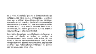 En la redes medianas y grandes el almacenamiento de
datos principal no se produce en los propios servidores
sino que se utilizan dispositivos externos, conocidos
como disk arrays (matrices de discos) interconectados,
normalmente por redes tipo SAN o Network-Attached
Storage (NAS). Estos medios permiten centralizar la
información, una mejor gestión del espacio, sistemas
redundantes y de alta disponibilidad.
Los medios de copia de seguridad suelen incluirse en la
misma red donde se alojan los medios de
almacenamiento mencionados más arriba, de esta
forma el traslado de datos entre ambos, tanto al hacer
la copia como las posibles restauraciones, se producen
dentro de esta red sin afectar al tráfico de los clientes
con los servidores o entre ellos.
 