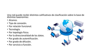 Una red puede recibir distintos calificativos de clasificación sobre la base de
distintas taxonomías:
• Alcance.
• Tipo de conexión.
• Por relación funcional.
• Tecnología.
• Por topología física.
• Por la direccionalidad de los datos.
• Por grado de autentificación.
• Por grado de difusión.
• Por servicio o función.
 
