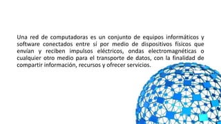 Una red de computadoras es un conjunto de equipos informáticos y
software conectados entre sí por medio de dispositivos físicos que
envían y reciben impulsos eléctricos, ondas electromagnéticas o
cualquier otro medio para el transporte de datos, con la finalidad de
compartir información, recursos y ofrecer servicios.
 