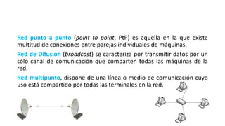 Red punto a punto (point to point, PtP) es aquella en la que existe
multitud de conexiones entre parejas individuales de máquinas.
Red de Difusión (broadcast) se caracteriza por transmitir datos por un
sólo canal de comunicación que comparten todas las máquinas de la
red.
Red multipunto, dispone de una línea o medio de comunicación cuyo
uso está compartido por todas las terminales en la red.
 