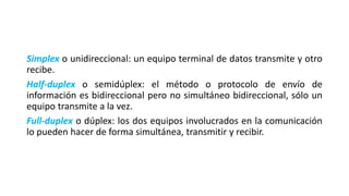 Simplex o unidireccional: un equipo terminal de datos transmite y otro
recibe.
Half-duplex o semidúplex: el método o protocolo de envío de
información es bidireccional pero no simultáneo bidireccional, sólo un
equipo transmite a la vez.
Full-duplex o dúplex: los dos equipos involucrados en la comunicación
lo pueden hacer de forma simultánea, transmitir y recibir.
 