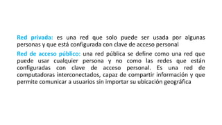 Red privada: es una red que solo puede ser usada por algunas
personas y que está configurada con clave de acceso personal
Red de acceso público: una red pública se define como una red que
puede usar cualquier persona y no como las redes que están
configuradas con clave de acceso personal. Es una red de
computadoras interconectados, capaz de compartir información y que
permite comunicar a usuarios sin importar su ubicación geográfica
 