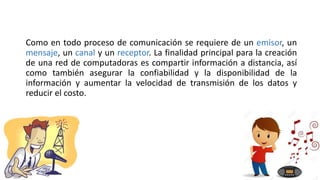 Como en todo proceso de comunicación se requiere de un emisor, un
mensaje, un canal y un receptor. La finalidad principal para la creación
de una red de computadoras es compartir información a distancia, así
como también asegurar la confiabilidad y la disponibilidad de la
información y aumentar la velocidad de transmisión de los datos y
reducir el costo.
 