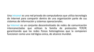Una intranet es una red privada de computadoras que utiliza tecnología
de Internet para compartir dentro de una organización parte de sus
sistemas de información y sistemas operacionales.
La Internet es un conjunto descentralizado de redes de comunicación
interconectadas que utilizan la familia de protocolos TCP/IP,
garantizando que las redes físicas heterogéneas que la componen
funcionen como una red lógica única, de alcance mundial.
 