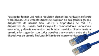 Para poder formar una red se requieren elementos: hardware, software
y protocolos. Los elementos físicos se clasifican en dos grandes grupos:
dispositivos de usuario final (hosts) y dispositivos de red. Los
dispositivos de usuario final incluyen los computadores, impresoras,
escáneres, y demás elementos que brindan servicios directamente al
usuario y los segundos son todos aquellos que conectan entre sí a los
dispositivos de usuario final, posibilitando su intercomunicación.
 