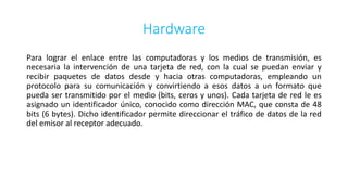 Hardware
Para lograr el enlace entre las computadoras y los medios de transmisión, es
necesaria la intervención de una tarjeta de red, con la cual se puedan enviar y
recibir paquetes de datos desde y hacia otras computadoras, empleando un
protocolo para su comunicación y convirtiendo a esos datos a un formato que
pueda ser transmitido por el medio (bits, ceros y unos). Cada tarjeta de red le es
asignado un identificador único, conocido como dirección MAC, que consta de 48
bits (6 bytes). Dicho identificador permite direccionar el tráfico de datos de la red
del emisor al receptor adecuado.
 