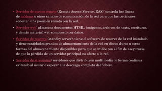 • Servidor de acceso remoto (Remote Access Service, RAS): controla las líneas
de módems u otros canales de comunicación de la red para que las peticiones
conecten una posición remota con la red.
• Servidor web: almacena documentos HTML, imágenes, archivos de texto, escrituras,
y demás material web compuesto por datos.
• Servidor de reserva (standby server): tiene el software de reserva de la red instalado
y tiene cantidades grandes de almacenamiento de la red en discos duros u otras
formas del almacenamiento disponibles para que se utilice con el fin de asegurarse
de que la pérdida de un servidor principal no afecte a la red.
• Servidor de streaming: servidores que distribuyen multimedia de forma continua
evitando al usuario esperar a la descarga completa del fichero.
 