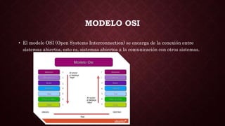 MODELO OSI
• El modelo OSI (Open Systems Interconnection) se encarga de la conexión entre
sistemas abiertos, esto es, sistemas abiertos a la comunicación con otros sistemas.
 