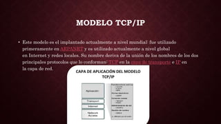 MODELO TCP/IP
• Este modelo es el implantado actualmente a nivel mundial: fue utilizado
primeramente en ARPANET y es utilizado actualmente a nivel global
en Internet y redes locales. Su nombre deriva de la unión de los nombres de los dos
principales protocolos que lo conforman: TCP en la capa de transporte e IP en
la capa de red.
 