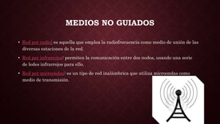 MEDIOS NO GUIADOS
• Red por radio: es aquella que emplea la radiofrecuencia como medio de unión de las
diversas estaciones de la red.
• Red por infrarrojos: permiten la comunicación entre dos nodos, usando una serie
de ledes infrarrojos para ello.
• Red por microondas: es un tipo de red inalámbrica que utiliza microondas como
medio de transmisión.
 