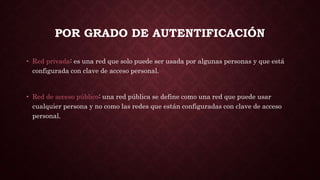 POR GRADO DE AUTENTIFICACIÓN
• Red privada: es una red que solo puede ser usada por algunas personas y que está
configurada con clave de acceso personal.
• Red de acceso público: una red pública se define como una red que puede usar
cualquier persona y no como las redes que están configuradas con clave de acceso
personal.
 