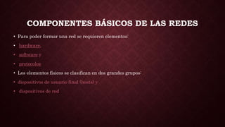 COMPONENTES BÁSICOS DE LAS REDES
• Para poder formar una red se requieren elementos:
• hardware,
• software y
• protocolos
• Los elementos físicos se clasifican en dos grandes grupos:
• dispositivos de usuario final (hosts) y
• dispositivos de red
 