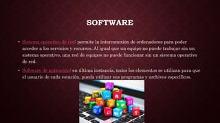 SOFTWARE
• Sistema operativo de red: permite la interconexión de ordenadores para poder
acceder a los servicios y recursos. Al igual que un equipo no puede trabajar sin un
sistema operativo, una red de equipos no puede funcionar sin un sistema operativo
de red.
• Software de aplicación: en última instancia, todos los elementos se utilizan para que
el usuario de cada estación, pueda utilizar sus programas y archivos específicos.
 