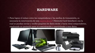 HARDWARE
• Para lograr el enlace entre las computadoras y los medios de transmisión, es
necesaria la intervención de una tarjeta de red ( Network Card Interface), con la
cual se puedan enviar y recibir paquetes de datos desde y hacia otras computadoras,
empleando un protocolo para su comunicación y convirtiendo a esos datos.
 